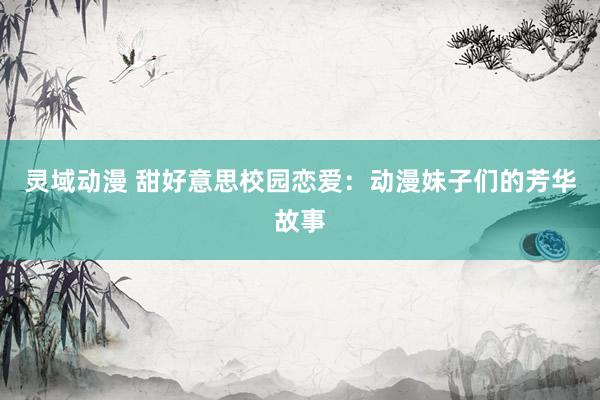 灵域动漫 甜好意思校园恋爱：动漫妹子们的芳华故事